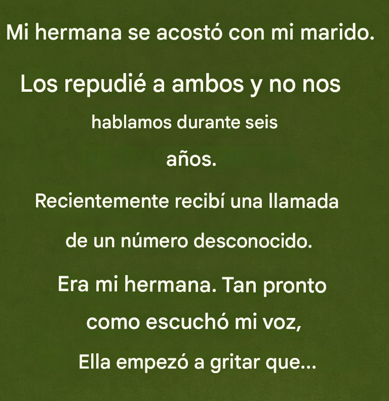 Mi hermana se acostó con mi marido. Los repudié a ambos y no nos hablamos durante seis años. Hace poco recibí una llamada de un número desconocido. Era mi hermana. En cuanto oyó mi voz, empezó a gritar que…
